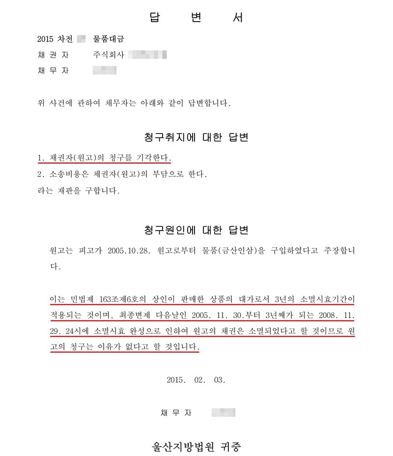 답변서. 2015차전(번호 가림) 물품대금, 채권자 주식회사(상호 가림), 채무자(이름 가림). 위 사건에 관하여 채무자는 아래와 같이 답변합니다. 청구취지에 대한 답변 1. 채권자(원고)의 청구를 기각한다. 2. 소송비용은 채권자(원고)의 부담으로 한다. 라는 재판을 구합니다. 청구원인에 대한 답변 — 원고는 피고가 2005.10.28. 원고로부터 물품(금산인삼)을 구입하였다고 주장합니다. 이는 민법 제163조 제6호의 상인이 판매한 상품의 대가로서 3년의 소멸시효기간이 적용되는 것이며, 최종변제 다음날인 2005. 11. 30.부터 3년째가 되는 2008. 11. 29. 24시에 소멸시효 완성으로 인하여 원고의 채권은 소멸되었다고 할 것이므로 원고의 청구는 이유가 없다고 할 것입니다. 2015. 02. 03. 채무자(이름 가림). 울산지방법원 귀중. 청구 기각과 소멸시효 문단에 빨간 밑줄.