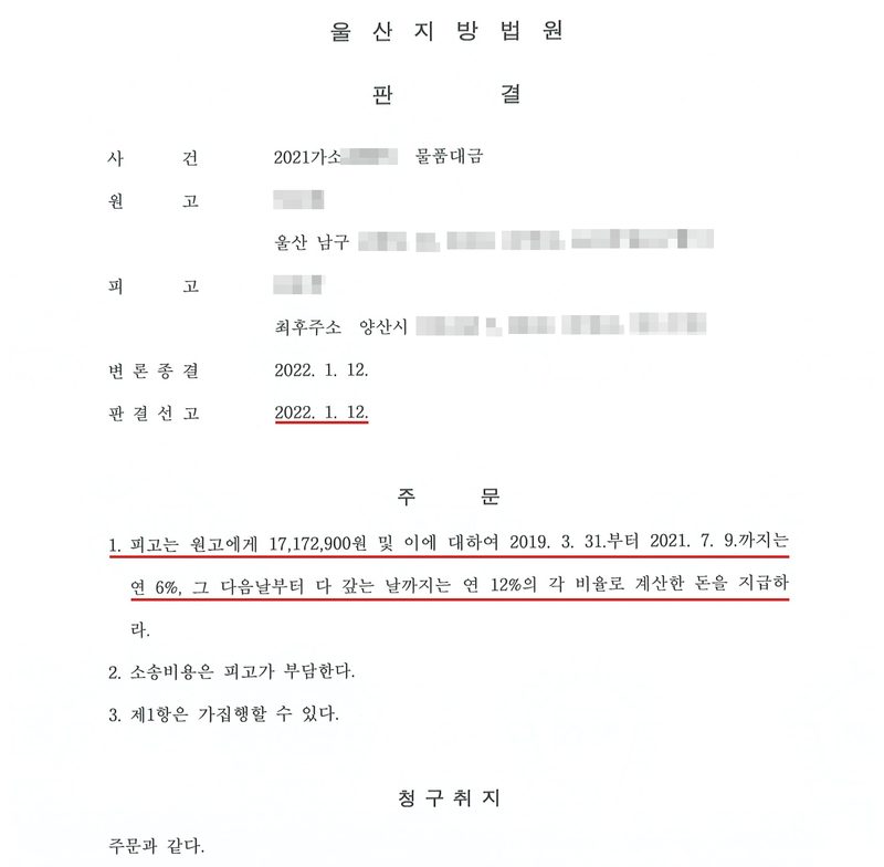 울산지방법원 판결. 사건 2021가소(번호 가림) 물품대금. 원고(이름 가림) 울산 남구(나머지 주소 가림). 피고(이름 가림) 최후주소 양산시(나머지 주소 가림). 변론종결 2022. 1. 12. 판결선고 2022. 1. 12. 주문 1. 피고는 원고에게 17,172,900원 및 이에 대하여 2019. 3. 31.부터 2021. 7. 9.까지는 연 6%, 그 다음날부터 다 갚는 날까지는 연 12%의 각 비율로 계산한 돈을 지급하라. 2. 소송비용은 피고가 부담한다. 3. 제1항은 가집행할 수 있다. 청구취지 주문과 같다. 선고일과 주문 1에 빨간 밑줄.