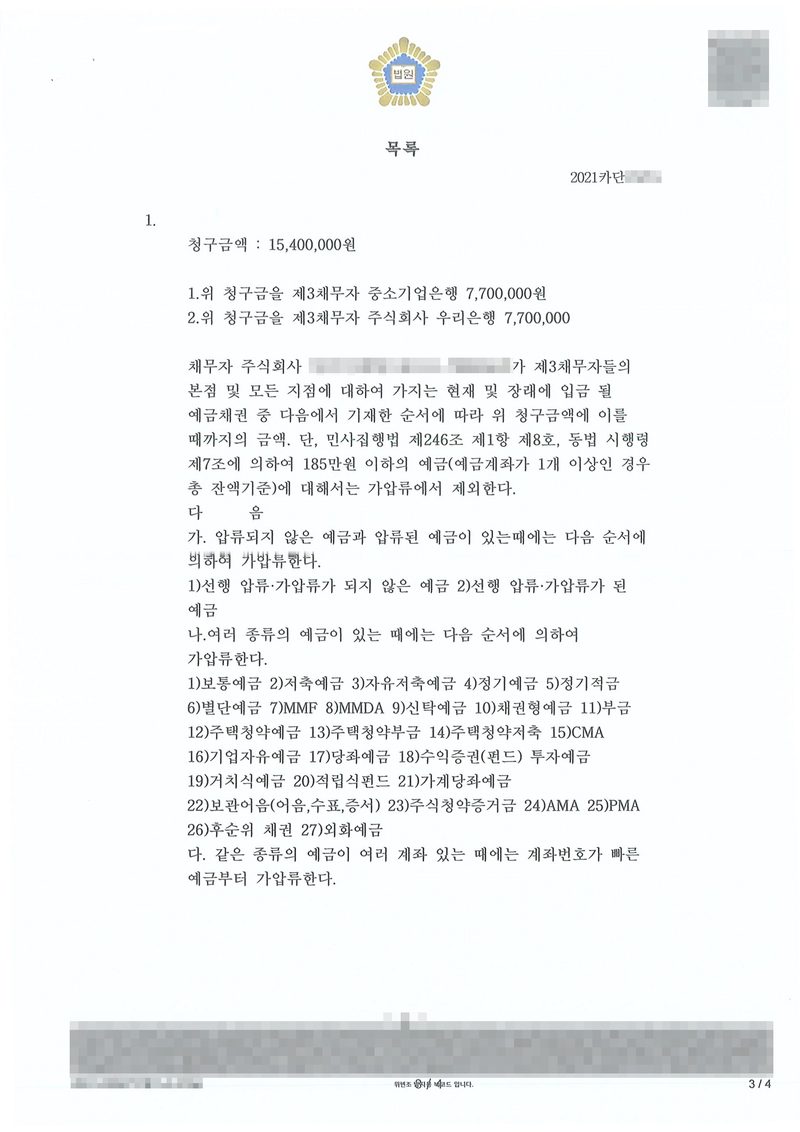 채권가압류 결정 별지 목록. 청구금액 15,400,000원. 1. 위 청구금을 제3채무자 중소기업은행 7,700,000원, 2. 위 청구금을 제3채무자 주식회사 우리은행 7,700,000원. 채무자 주식회사가 제3채무자들의 본점 및 모든 지점에 대하여 가지는 현재 및 장래에 입금될 예금채권 중 다음에서 기재한 순서에 따라 위 청구금액에 이를 때까지의 금액. 단, 민사집행법 제246조 제1항 제8호, 동법 시행령 제7조에 의하여 185만원 이하의 예금(예금계좌가 1개 이상인 경우 총 잔액기준)에 대해서는 가압류에서 제외한다. 압류되지 않은 예금과 압류된 예금이 있을 때의 순서, 여러 종류의 예금이 있을 때의 순서(보통예금, 저축예금, 자유저축예금, 정기예금, 정기적금, 별단예금, MMF, MMDA, 신탁예금, 채권형예금, 부금, 주택청약예금·부금·저축, CMA, 기업자유예금, 당좌예금, 수익증권, 투자예금, 거치식예금, 적립식펀드, 가계당좌예금, 보관어음, 주식청약증거금, AMA, PMA, 후순위채권, 외화예금), 같은 종류의 예금이 여러 계좌일 때는 계좌번호가 빠른 예금부터. 채무자 상호와 법인등록번호, 사건번호 숫자, QR코드·발급번호·위변조 방지 띠는 가렸다.