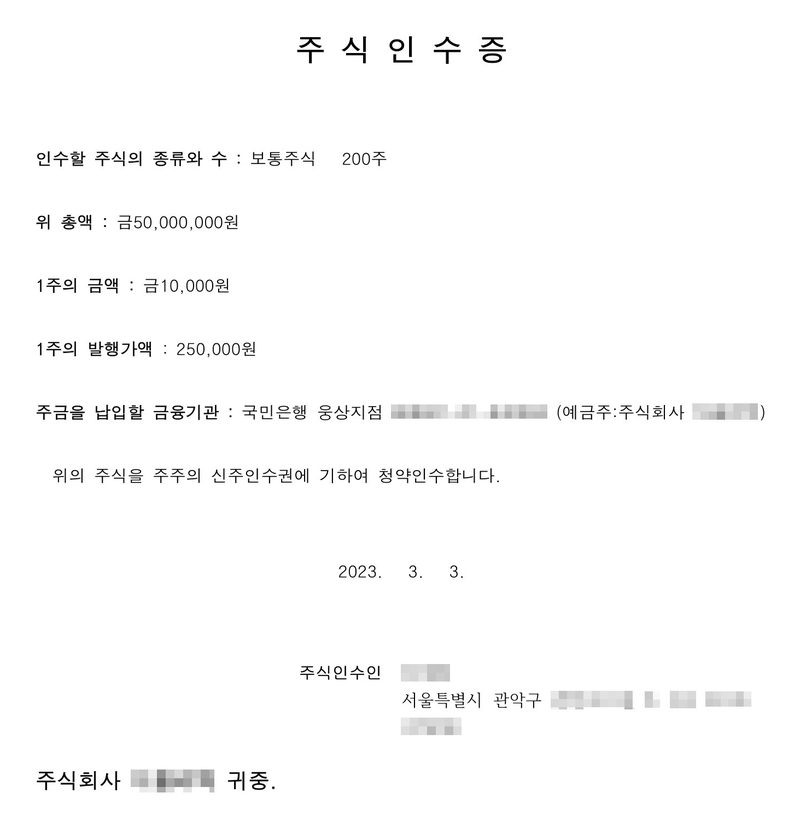 주식인수증. 인수할 주식의 종류와 수 보통주식 200주, 위 총액 금50,000,000원, 1주의 금액 금10,000원, 1주의 발행가액 250,000원, 주금을 납입할 금융기관 국민은행 웅상지점(계좌번호·예금주 가림). 위의 주식을 주주의 신주인수권에 기하여 청약인수합니다. 2023. 3. 3. 주식인수인(서울특별시 관악구, 이름·주소 가림). 주식회사 ○○ 귀중.