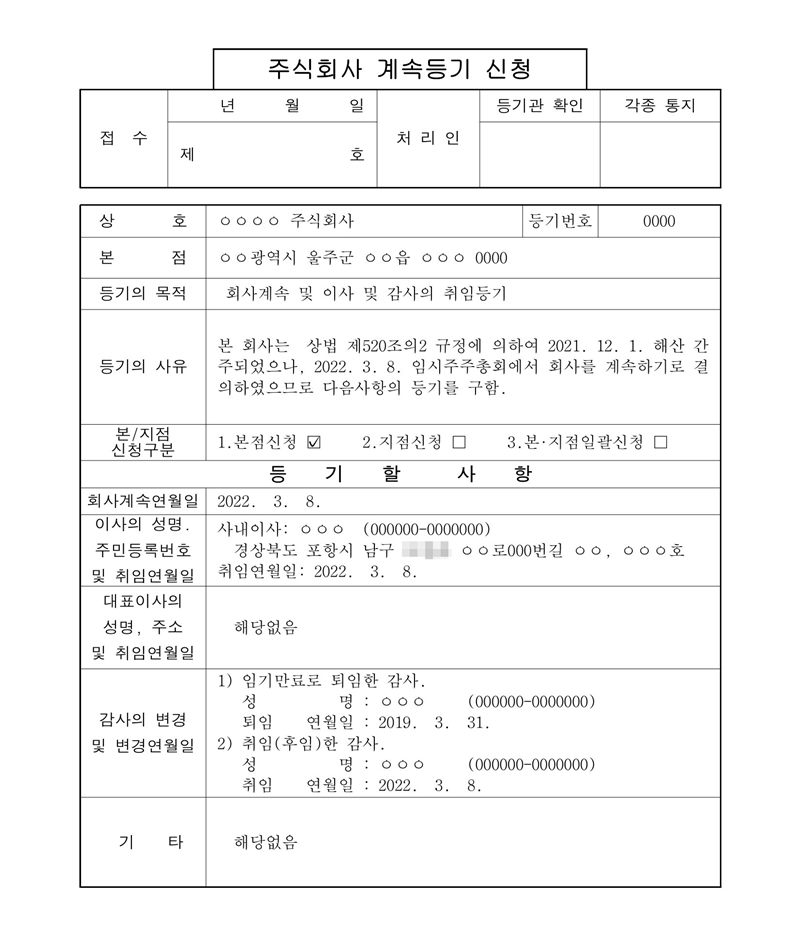 주식회사 계속등기 신청. 등기의 목적 회사계속 및 이사 및 감사의 취임등기. 등기의 사유 본 회사는 상법 제520조의2 규정에 의하여 2021. 12. 1. 해산 간주되었으나, 2022. 3. 8. 임시주주총회에서 회사를 계속하기로 결의하였으므로 다음 사항의 등기를 구함. 회사계속연월일 2022. 3. 8. 사내이사 취임 2022. 3. 8. 감사의 변경 — 임기만료로 퇴임한 감사, 퇴임 연월일 2019. 3. 31. / 취임(후임)한 감사, 취임 연월일 2022. 3. 8. 회사·임원 이름과 주소는 원본에서 ㅇ 으로 가렸고 읍 이름을 더 가렸다.