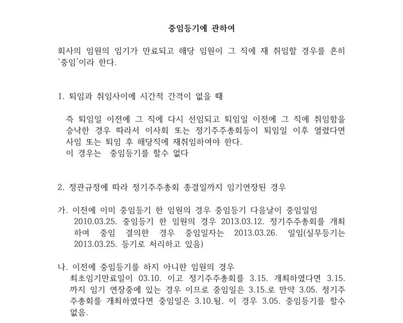 사무소 메모 「중임등기에 관하여」. 회사의 임원의 임기가 만료되고 해당 임원이 그 직에 재취임할 경우를 흔히 중임이라 한다. 1. 퇴임과 취임 사이에 시간적 간격이 없을 때 — 퇴임일 이전에 다시 선임되고 취임을 승낙한 경우. 이사회 또는 정기주주총회 등이 퇴임일 이후 열렸다면 퇴임 후 재취임하여야 하고 이 경우는 중임등기를 할 수 없다. 2. 정관 규정에 따라 정기주주총회 종결일까지 임기가 연장된 경우 — 가. 이미 중임등기한 임원, 나. 중임등기를 하지 아니한 임원의 중임일 계산 예.