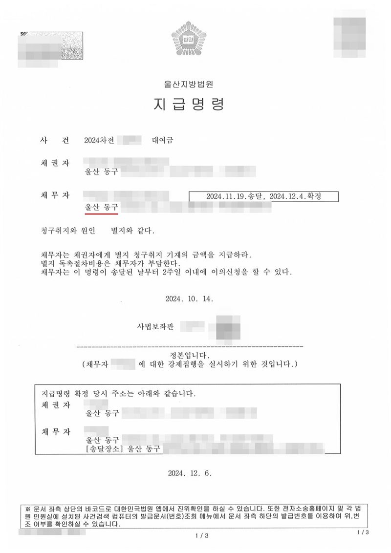 울산지방법원 지급명령. 사건 2024차전 대여금, 채권자 울산 동구, 채무자 울산 동구, 2024.11.19.송달, 2024.12.4.확정. 청구취지와 원인 별지와 같다. 채무자는 채권자에게 별지 청구취지 기재의 금액을 지급하라. 별지 독촉절차비용은 채무자가 부담한다. 채무자는 이 명령이 송달된 날부터 2주일 이내에 이의신청을 할 수 있다. 2024. 10. 14. 사법보좌관. 정본입니다. 지급명령 확정 당시 주소는 아래와 같습니다. 2024. 12. 6. 채권자·채무자의 이름(상호)과 주민·법인등록번호, 대표이사 이름, 주소 가운데 시·구·군 뒤의 자리, 사건번호 숫자, 사법보좌관 이름과 도장, QR코드·발급번호·진위확인 바코드, 전자소송 내려받기 머리줄은 가렸다.