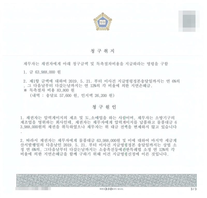 지급명령 별지. 청구취지 1. 금 63,988,000원 2. 제1항 금액에 대하여 2019. 5. 21.부터 이 사건 지급명령정본 송달일까지는 연 6%의, 그 다음날부터 다 갚는 날까지는 연 12%의 각 비율에 의한 지연손해금. 독촉절차 비용 83,800원 (내역: 송달료 57,600원, 인지액 26,200원). 청구원인 1. 채권자는 압력게이지의 제조 및 도·소매업을 하는 사람이며, 채무자는 소방기구의 제조업을 영위하는 회사인데, 채권자는 채무자에게 압력게이지를 납품하고 물품대금 63,988,000원의 채권을 취득하였으나 채무자는 위 대금 전액을 변제하지 않고 있습니다. 2. 따라서 채권자는 채무자에게 물품대금 63,988,000원 및 이에 대하여 마지막 세금계산서 발행일의 다음날인 2019. 5. 21.부터 이 사건 지급명령정본 송달일까지는 상법 소정 연 6%의, 그 다음날부터 다 갚는 날까지는 소송촉진등에관한특례법 소정 연 12%의 각 비율에 의한 지연손해금을 함께 구하기 위해 이 건 지급명령신청에 이른 것입니다. 채권자·채무자의 이름(상호)과 주민·법인등록번호, 대표이사 이름, 주소 가운데 시·구·군 뒤의 자리, 사건번호 숫자, 사법보좌관 이름과 도장, QR코드·발급번호·진위확인 바코드, 전자소송 내려받기 머리줄은 가렸다.