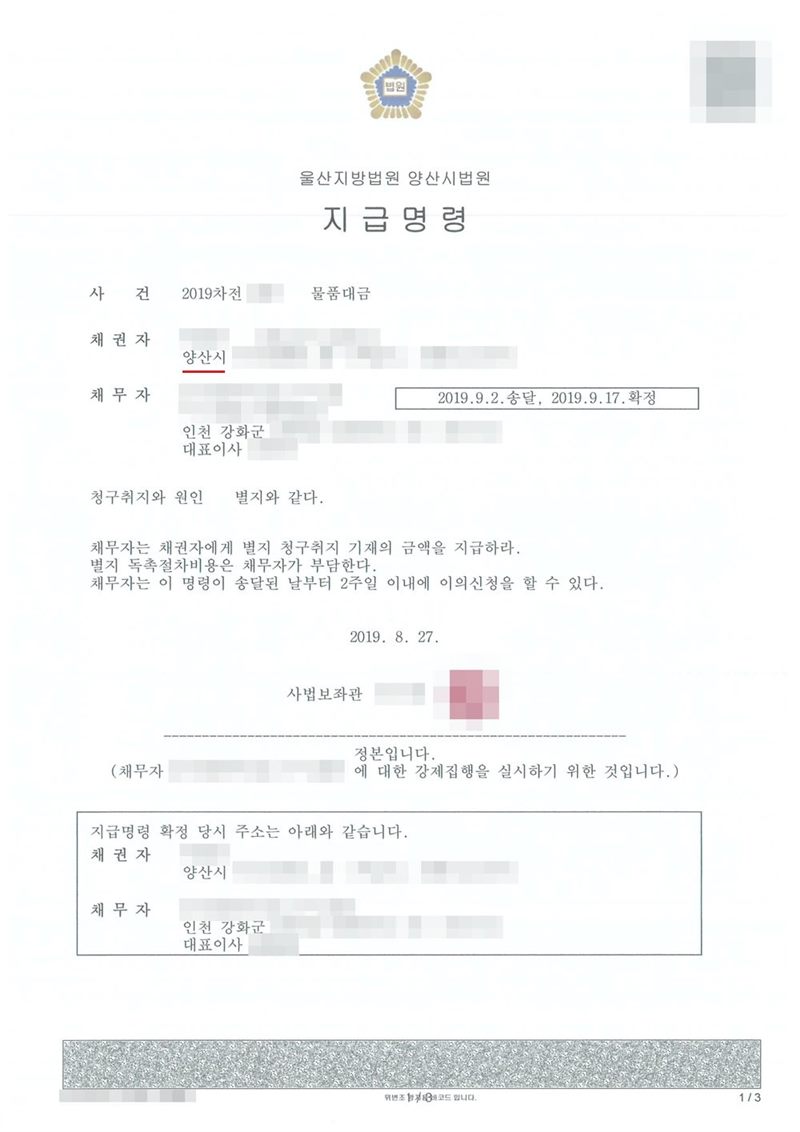 울산지방법원 양산시법원 지급명령. 사건 2019차전 물품대금, 채권자 양산시, 채무자 회사 인천 강화군 대표이사, 2019.9.2.송달, 2019.9.17.확정. 청구취지와 원인 별지와 같다. 채무자는 채권자에게 별지 청구취지 기재의 금액을 지급하라. 별지 독촉절차비용은 채무자가 부담한다. 채무자는 이 명령이 송달된 날부터 2주일 이내에 이의신청을 할 수 있다. 2019. 8. 27. 사법보좌관. 정본입니다. 채권자·채무자의 이름(상호)과 주민·법인등록번호, 대표이사 이름, 주소 가운데 시·구·군 뒤의 자리, 사건번호 숫자, 사법보좌관 이름과 도장, QR코드·발급번호·진위확인 바코드, 전자소송 내려받기 머리줄은 가렸다.