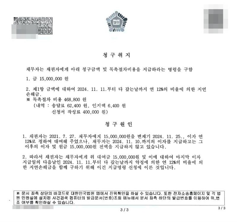 지급명령 별지. 청구취지 채무자는 채권자에게 아래 청구금액 및 독촉절차비용을 지급하라는 명령을 구함. 1. 금 15,000,000원 2. 제1항 금액에 대하여 2024. 11. 11.부터 다 갚는 날까지 연 12%의 비율에 의한 지연손해금. 독촉절차 비용 468,800원 (내역: 송달료 62,400원, 인지액 6,400원, 신청서 작성료 400,000원). 청구원인 1. 채권자는 2021. 7. 27. 채무자에게 15,000,000원을 변제기 2024. 11. 25., 이자 연 12%로 정하여 대여해 주었으나, 채무자는 2024. 11. 10.까지의 이자를 지급하고는 그 이후의 이자 및 원금 15,000,000원 전액을 지급하지 않고 있습니다. 2. 따라서 채권자는 채무자에게 위 대여금 15,000,000원 및 이에 대하여 마지막 이자 지급일의 다음날인 2024. 11. 11.부터 다 갚는 날까지 약정에 의한 연 12%의 비율에 의한 지연손해금을 함께 구하기 위해 이 건 지급명령 신청에 이른 것입니다. 채권자·채무자의 이름(상호)과 주민·법인등록번호, 대표이사 이름, 주소 가운데 시·구·군 뒤의 자리, 사건번호 숫자, 사법보좌관 이름과 도장, QR코드·발급번호·진위확인 바코드, 전자소송 내려받기 머리줄은 가렸다.
