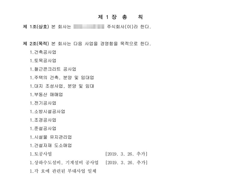 정관 제1장 총칙. 제1조(상호) 주식회사(이름 가림). 제2조(목적) 건축공사업, 토목공사업, 철근콘크리트 공사업, 주택의 건축·분양 및 임대업, 대지 조성사업·분양 및 임대, 부동산 매매업, 전기공사업, 소방시설공사업, 조경공사업, 준설공사업, 시설물 유지관리업, 건설자재 도소매업, 토공사업 [2019. 3. 26. 추가], 상하수도설비·기계설비 공사업 [2019. 3. 26. 추가], 각 호에 관련된 부대사업 일체.
