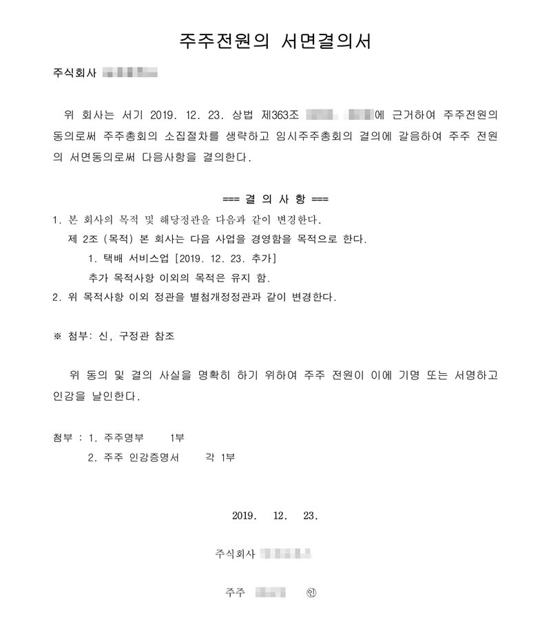 주주전원의 서면결의서. 위 회사는 서기 2019. 12. 23. 주주 전원의 서면동의로써 다음 사항을 결의한다. 결의사항 1. 본 회사의 목적 및 해당 정관을 다음과 같이 변경한다. 제2조(목적) 1. 택배 서비스업 [2019. 12. 23. 추가] 추가 목적사항 이외의 목적은 유지함. 2. 위 목적사항 이외 정관을 별첨 개정정관과 같이 변경한다. 회사 이름, 주주 이름, 개정 전 조항 번호는 가렸다.