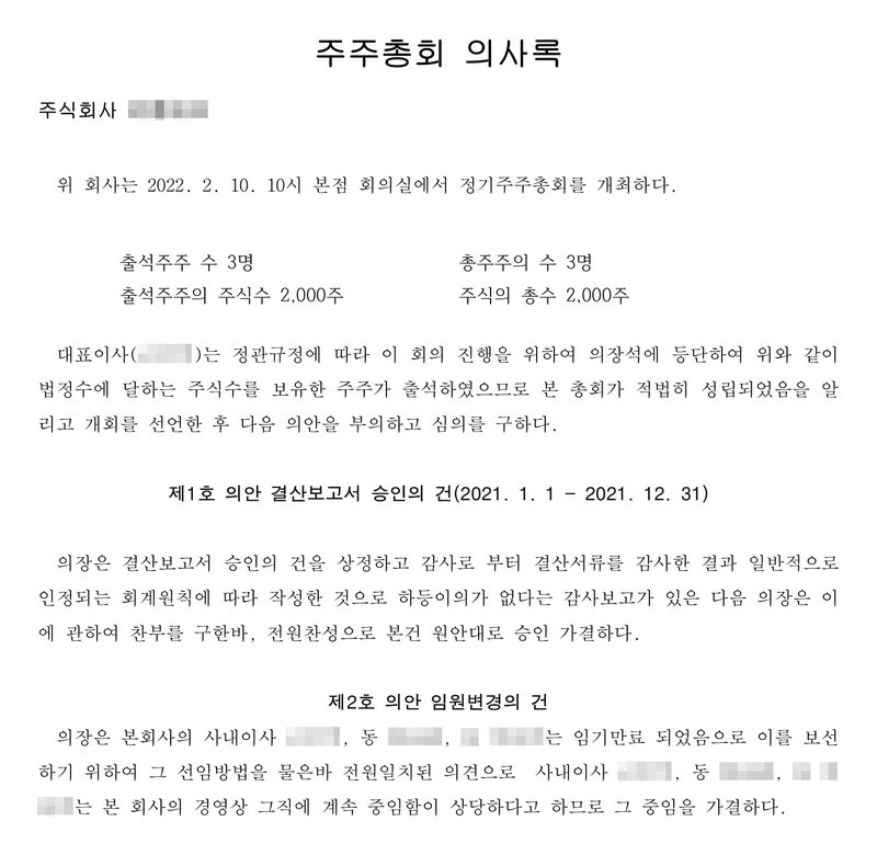 주주총회 의사록. 위 회사는 2022. 2. 10. 10시 본점 회의실에서 정기주주총회를 개최하다. 출석주주 수 3명, 출석주주의 주식수 2,000주, 총주주의 수 3명, 주식의 총수 2,000주. 제1호 의안 결산보고서 승인의 건(2021. 1. 1 ~ 2021. 12. 31) — 원안대로 승인 가결. 제2호 의안 임원변경의 건 — 사내이사 세 사람은 임기만료 되었으므로 그 직에 계속 중임함이 상당하다고 하므로 그 중임을 가결하다. 1. 사내이사 성명, 중임 연월일 2022. 2. 10. 회사 이름, 임원 이름과 주민등록번호는 가렸다.