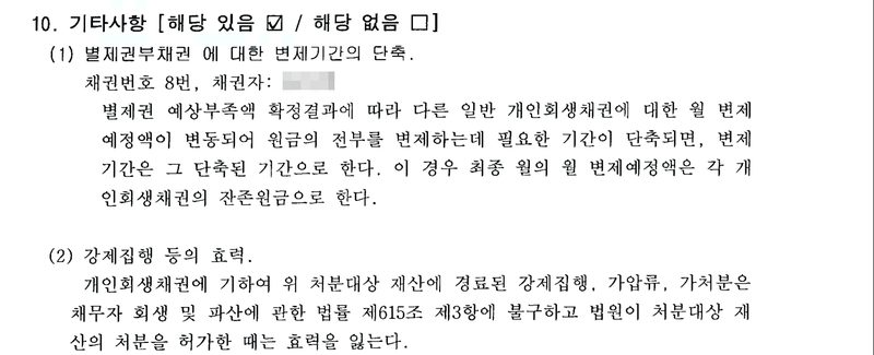 인가결정에 붙은 변제계획 10. 기타사항 [해당 있음 ☑ / 해당 없음 □]. (1) 별제권부채권에 대한 변제기간의 단축. 채권번호 8번, 채권자(이름 가림). 별제권 예상부족액 확정결과에 따라 다른 일반 개인회생채권에 대한 월 변제예정액이 변동되어 원금의 전부를 변제하는데 필요한 기간이 단축되면, 변제기간은 그 단축된 기간으로 한다. 이 경우 최종 월의 월 변제예정액은 각 개인회생채권의 잔존원금으로 한다. (2) 강제집행 등의 효력. 개인회생채권에 기하여 위 처분대상 재산에 경료된 강제집행, 가압류, 가처분은 채무자 회생 및 파산에 관한 법률 제615조 제3항에 불구하고 법원이 처분대상 재산의 처분을 허가한 때는 효력을 잃는다.
