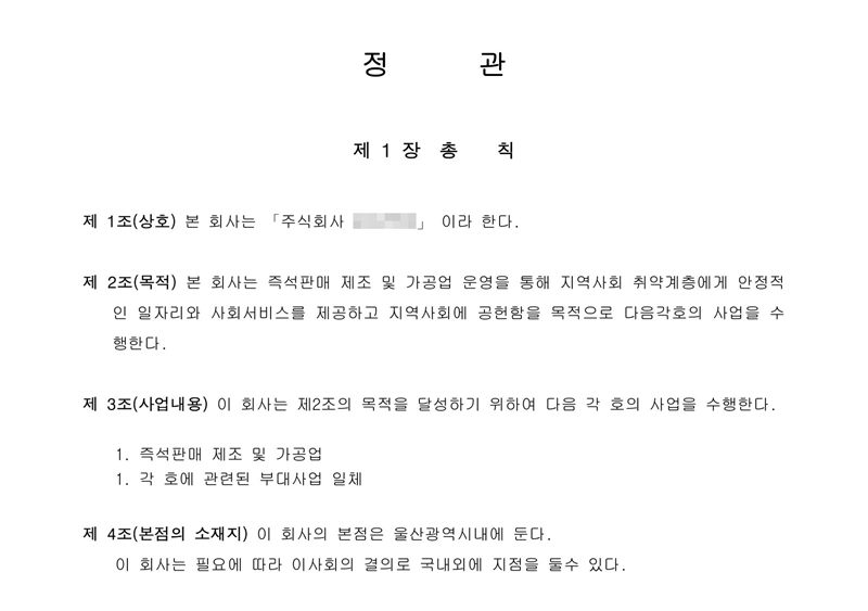 정관 제1장 총칙. 제1조(상호) 주식회사(이름 가림). 제2조(목적) 본 회사는 즉석판매 제조 및 가공업 운영을 통해 지역사회 취약계층에게 안정적인 일자리와 사회서비스를 제공하고 지역사회에 공헌함을 목적으로 다음 각 호의 사업을 수행한다. 제3조(사업내용) 이 회사는 제2조의 목적을 달성하기 위하여 다음 각 호의 사업을 수행한다 — 즉석판매 제조 및 가공업, 각 호에 관련된 부대사업 일체. 제4조(본점의 소재지) 이 회사의 본점은 울산광역시내에 둔다.