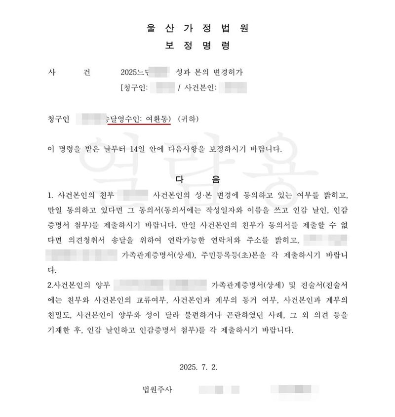 울산가정법원 보정명령. 사건 성과 본의 변경허가, 청구인(송달영수인 여환동). 이 명령을 받은 날부터 14일 안에 다음 사항을 보정하시기 바랍니다. 1. 사건본인의 친부가 성본 변경에 동의하고 있는지 여부를 밝히고, 동의하고 있다면 그 동의서(작성일자와 이름을 쓰고 인감 날인, 인감증명서 첨부)를, 동의서를 제출할 수 없다면 의견청취서 송달을 위하여 연락 가능한 연락처와 주소를 밝히고 친부의 가족관계증명서(상세), 주민등록등(초)본을 제출. 2. 사건본인의 양부의 가족관계증명서(상세) 및 진술서(친부와 사건본인의 교류 여부, 사건본인과 계부의 동거 여부, 친밀도, 양부와 성이 달라 불편하거나 곤란하였던 사례, 그 외의 사정을 기재한 후 인감 날인하고 인감증명서 첨부)를 제출. 이름과 주민등록번호(외국인등록번호), 주소 가운데 시·구·군 뒤의 자리, 등록기준지, 사건번호 숫자, 판사·법원주사 이름과 도장, 서명·도장, QR코드·발급번호·위변조 방지 바코드는 가렸다.