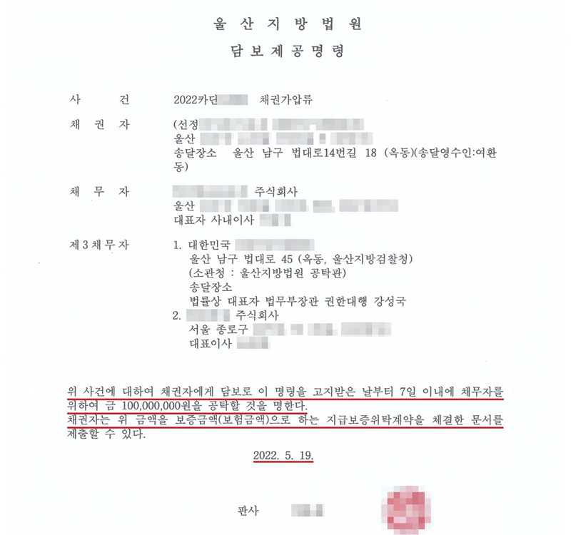 울산지방법원 담보제공명령. 사건 2022카단(번호 가림) 채권가압류. 채권자 (선정당사자, 이름·주소 가림), 송달장소 울산 남구 법대로14번길 18. 채무자(상호·주소·대표자 가림) 주식회사. 제3채무자 1. 대한민국(소관청 울산지방법원 공탁관), 2. (상호 가림) 주식회사 서울 종로구(나머지 주소·대표자 가림). 위 사건에 대하여 채권자에게 담보로 이 명령을 고지받은 날부터 7일 이내에 채무자를 위하여 금 100,000,000원을 공탁할 것을 명한다. 채권자는 위 금액을 보증금액(보험금액)으로 하는 지급보증위탁계약을 체결한 문서를 제출할 수 있다. 2022. 5. 19. 판사(이름·직인 가림). 7일 이내 공탁, 1억 원, 지급보증위탁계약 줄과 날짜에 빨간 밑줄.