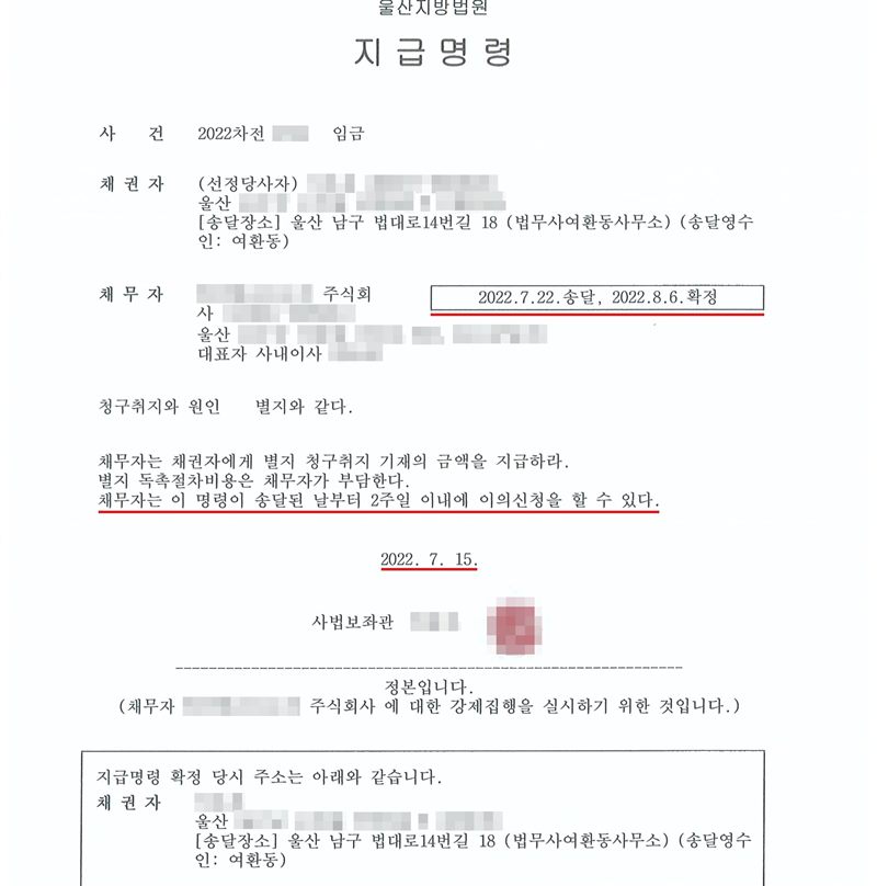 울산지방법원 지급명령. 사건 2022차전(번호 가림) 임금. 채권자 (선정당사자, 이름·주소 가림), 송달장소 울산 남구 법대로14번길 18 (법무사여환동사무소)(송달영수인 여환동). 채무자(상호·주소·대표자 가림) 주식회사. 오른쪽 상자에 2022.7.22.송달, 2022.8.6.확정. 청구취지와 원인 별지와 같다. 채무자는 채권자에게 별지 청구취지 기재의 금액을 지급하라. 별지 독촉절차비용은 채무자가 부담한다. 채무자는 이 명령이 송달된 날부터 2주일 이내에 이의신청을 할 수 있다. 2022. 7. 15. 사법보좌관(이름·직인 가림). 정본입니다. 송달·확정 상자, 2주일 이의신청 줄, 발령일에 빨간 밑줄.