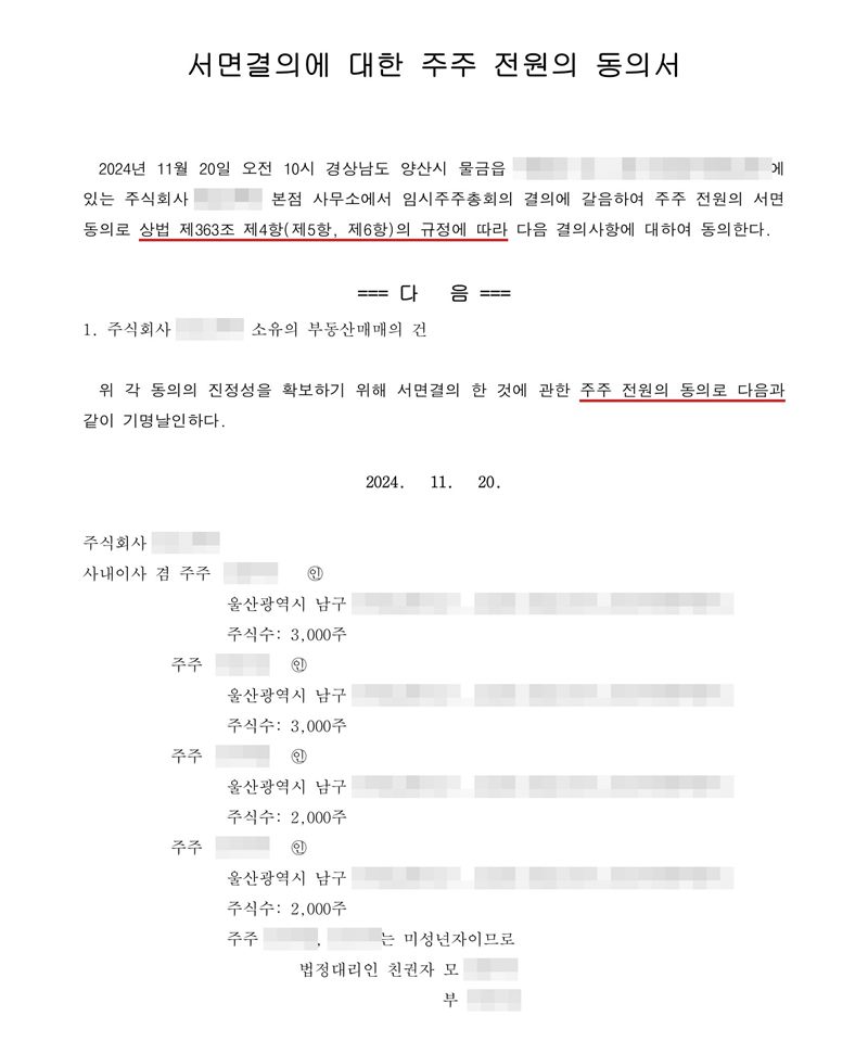 서면결의에 대한 주주 전원의 동의서. 본점 사무소(경상남도 양산시 물금읍)에서 임시주주총회의 결의에 갈음하여 주주 전원의 서면동의로 상법 제363조 제4항(제5항, 제6항)의 규정에 따라 다음 결의사항에 대하여 동의한다. 다음 1. 회사 소유의 부동산매매의 건. 위 각 동의의 진정성을 확보하기 위해 서면결의 한 것에 관한 주주 전원의 동의로 다음과 같이 기명날인하다. 주주마다 주소와 주식수, 미성년 주주의 법정대리인. 회사 이름, 주주·임원·청산인 이름과 주민등록번호, 주소 가운데 시·구·군(읍) 뒤의 자리, 매매가액·인수대금, 제3자 배정 대상자는 가렸다.