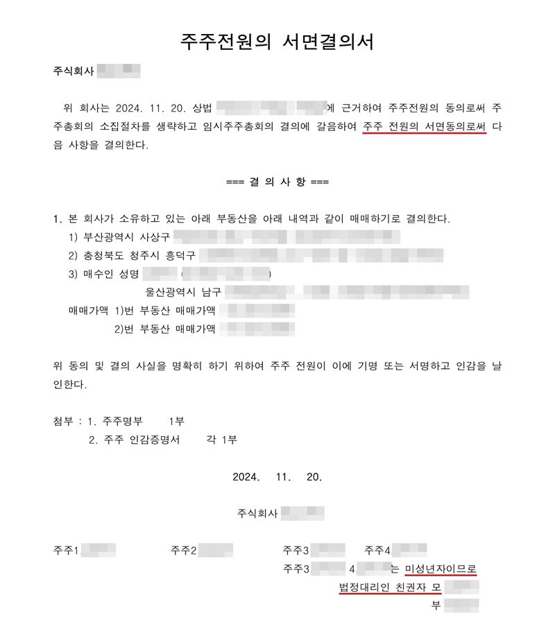 주주전원의 서면결의서. 위 회사는 상법에 근거하여 주주전원의 동의로써 주주총회의 소집절차를 생략하고 임시주주총회의 결의에 갈음하여 주주 전원의 서면동의로써 다음 사항을 결의한다. 결의사항 1. 본 회사가 소유하고 있는 아래 부동산(부산 사상구·청주시 흥덕구 소재)을 아래 내역과 같이 매매하기로 결의한다. 위 동의 및 결의 사실을 명확히 하기 위하여 주주 전원이 기명 또는 서명하고 인감을 날인한다. 첨부 주주명부·주주 인감증명서. 주주 네 명, 그 가운데 두 명은 미성년자이므로 법정대리인 친권자 모·부. 회사 이름, 주주·임원·청산인 이름과 주민등록번호, 주소 가운데 시·구·군(읍) 뒤의 자리, 매매가액·인수대금, 제3자 배정 대상자는 가렸다.