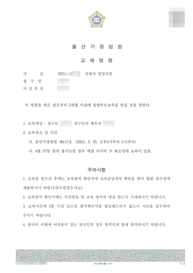 울산가정법원 교육명령. 사건 친양자 입양신청. 이 명령을 받은 날로부터 2개월 이내에 입양부모교육을 받을 것을 명한다. 1. 교육대상 청구인, 청구인의 배우자 2. 교육장소 및 시간 가. 울산가정법원 제217호 나. 참석 불가능할 경우 매달 마지막 주 화요일에 교육이 있음. 이름과 주민등록번호, 주소 가운데 시·구 뒤의 자리, 등록기준지, 사건번호 숫자, 지번, 금액, 판사·법원주사 이름과 도장, 서명·도장, QR코드·발급번호·위변조 방지 바코드는 가렸다.