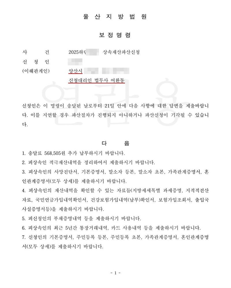 울산지방법원 보정명령. 사건명 상속재산파산신청, 신청인(이해관계인) 주소 양산시, 신청대리인 법무사 여환동. 신청인은 이 명령이 송달된 날부터 21일 안에 다음 사항에 대한 답변을 제출하라는 내용과 1. 송달료 추가 납부 2. 피상속인 적극재산내역 정리 제출 3. 피상속인의 사망진단서·기본증명서·말소자 등본·말소자 초본·가족관계증명서·혼인관계증명서 4. 피상속인의 재산내역을 확인할 수 있는 자료(지방세세목별 과세증명·지적전산자료·국민연금가입내역확인서·건강보험가입내역(납부)확인서·보험가입조회서·출입국사실증명서 등) 5. 부채증명내역 6. 피상속인의 최근 5년간 통장거래내역·카드 사용내역 7. 신청인의 기본증명서·주민등록 등본·초본·가족관계증명서·혼인관계증명서. 이름, 주소 가운데 시 뒤의 자리, 사건번호 숫자는 가렸다.
